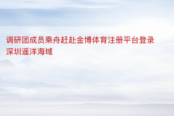 调研团成员乘舟赶赴金博体育注册平台登录深圳遥洋海域