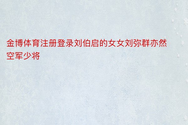 金博体育注册登录刘伯启的女女刘弥群亦然空军少将